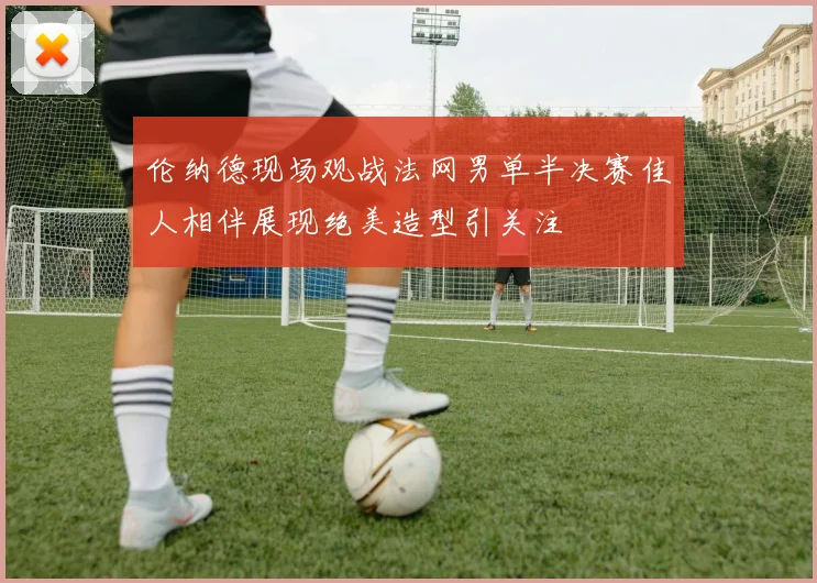 伦纳德现场观战法网男单半决赛佳人相伴展现绝美造型引关注