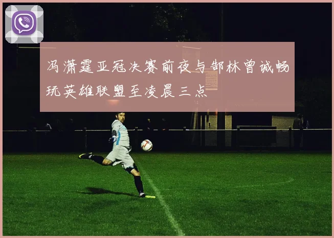 冯潇霆亚冠决赛前夜与郜林曾诚畅玩英雄联盟至凌晨三点