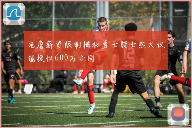 老詹薪资限制揭秘勇士骑士热火仅能提供600万合同