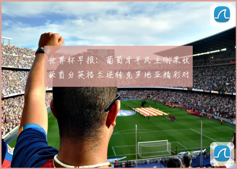 世界杯早报：葡萄牙平民主刚果收获首分英格兰逆转克罗地亚精彩对决