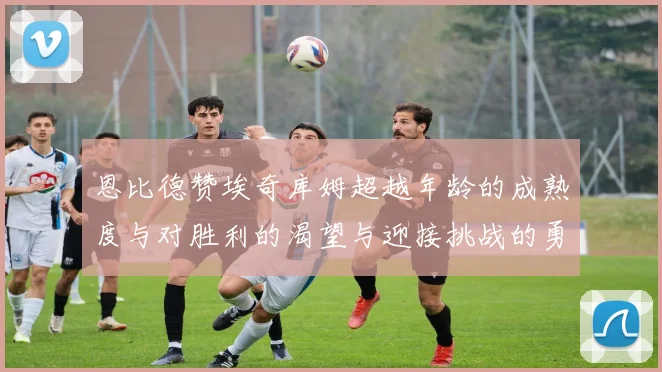 恩比德赞埃奇库姆超越年龄的成熟度与对胜利的渴望与迎接挑战的勇气