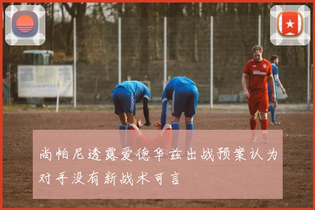 尚帕尼透露爱德华兹出战预案认为对手没有新战术可言