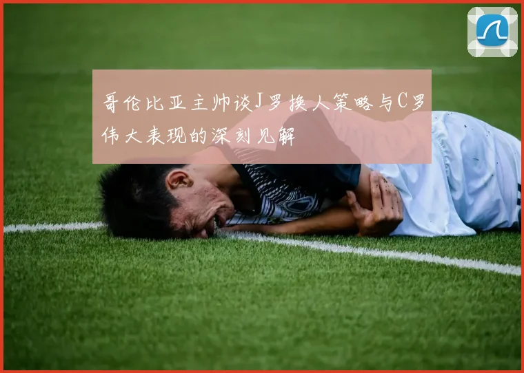 哥伦比亚主帅谈J罗换人策略与C罗伟大表现的深刻见解
