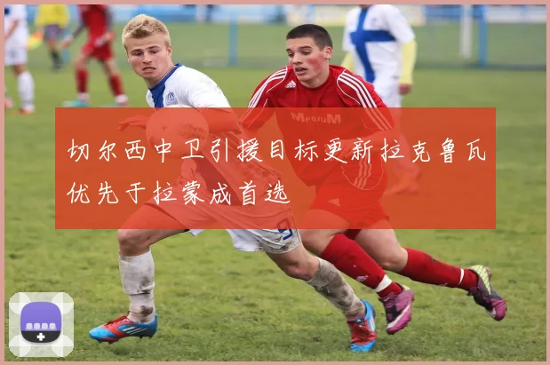 切尔西中卫引援目标更新拉克鲁瓦优先于拉蒙成首选