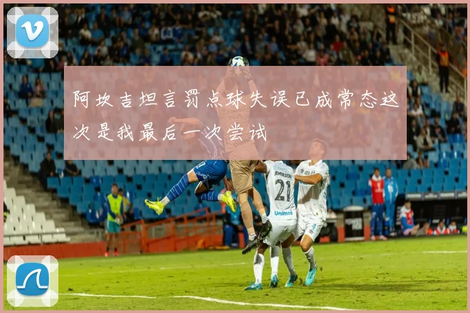 阿坎吉坦言罚点球失误已成常态这次是我最后一次尝试