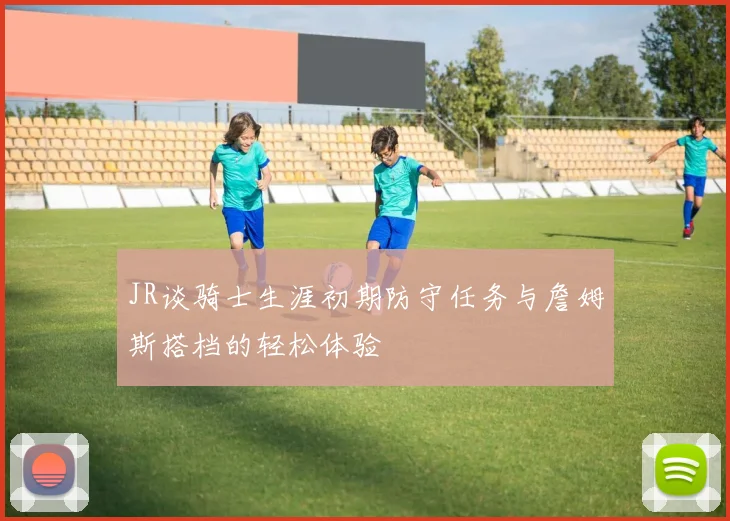 JR谈骑士生涯初期防守任务与詹姆斯搭档的轻松体验