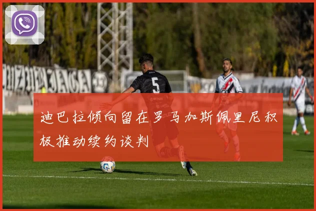 迪巴拉倾向留在罗马加斯佩里尼积极推动续约谈判